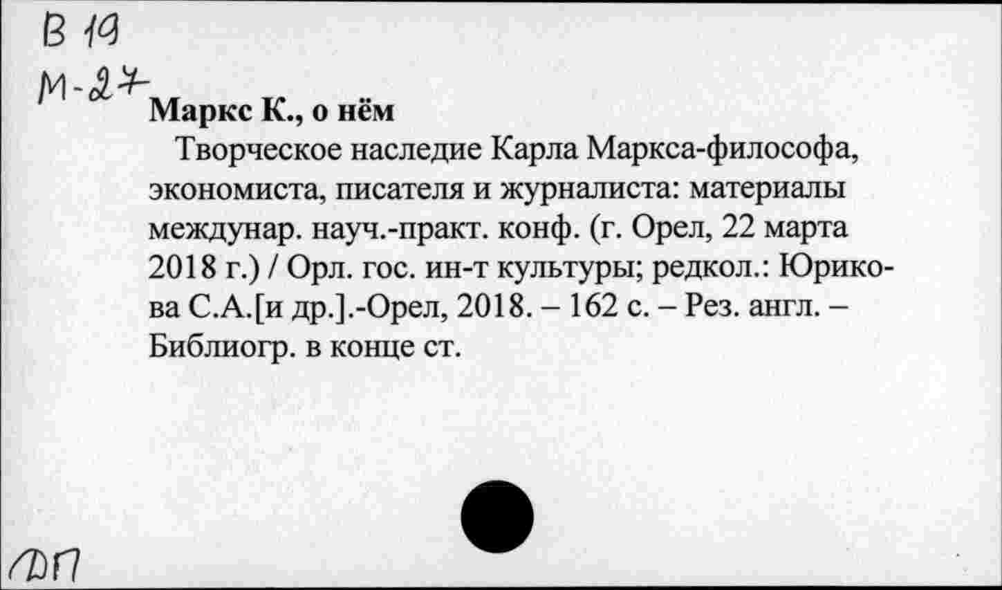 ﻿в«
Маркс К., о нём
Творческое наследие Карла Маркса-философа, экономиста, писателя и журналиста: материалы междунар. науч.-практ. конф. (г. Орел, 22 марта 2018 г.) / Орл. гос. ин-т культуры; редкол.: Юрико-ва С.А.[и др.] .-Орел, 2018. - 162 с. - Рез. англ. -Библиогр. в конце ст.
